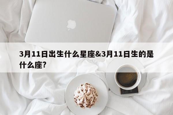 3月11日出生什么星座&3月11日生的是什么座?