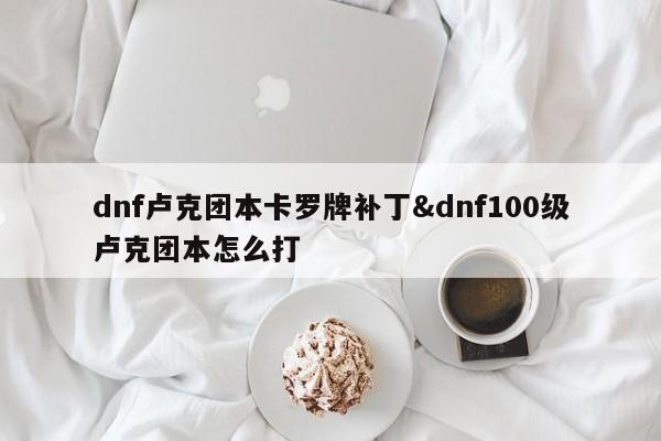 dnf卢克团本卡罗牌补丁&dnf100级卢克团本怎么打