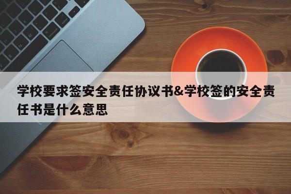 学校要求签安全责任协议书&学校签的安全责任书是什么意思