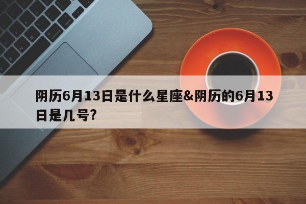 阴历6月13日是什么星座&阴历的6月13日是几号?