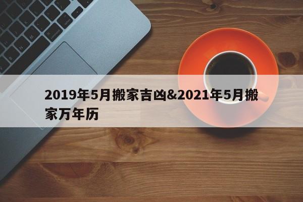 2019年5月搬家吉凶&2021年5月搬家万年历