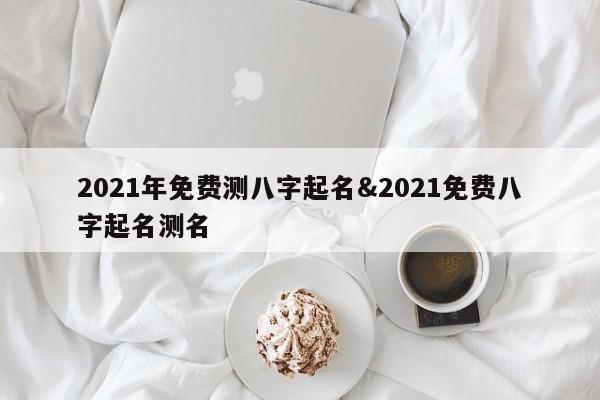 2021年免费测八字起名&2021免费八字起名测名