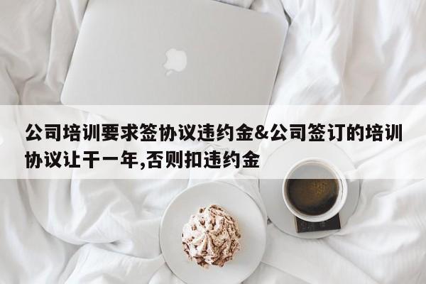 公司培训要求签协议违约金&公司签订的培训协议让干一年,否则扣违约金