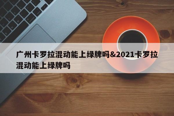 广州卡罗拉混动能上绿牌吗&2021卡罗拉混动能上绿牌吗